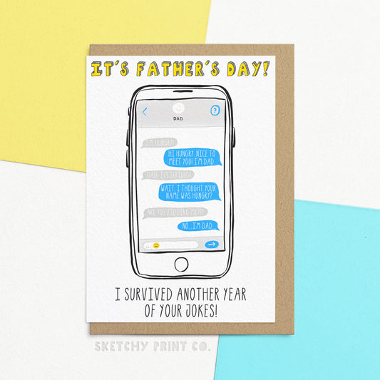 The perfect funny Father's Day card for the Dad who can't resit a Dad joke of the day, this card features hilarious father jokes that are sure to make him smile. Card that says 'It's Father's Day! I survived another year of your dad jokes!' With an illustration of text messages on a phone saying 'I'm hungry' 'hi hungry. nice to meet you. I'm Dad' 'Dad! I'm serious' 'wait, I thought your name was hungry?' 'are you kidding me?!?' 'No...I'm Dad' 
